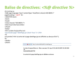 Balise de directives: <%@ directive %>
//includePage.jsp
<%@ page language="java" contentType="text/html; charset=ISO-8859-1"
pageEncoding = "utf-8" %>
<!DOCTYPE html>
<html>
<head>
<meta charset="ISO-8859-1">
<title>Insert title here</title>
</head>
<body>
<h4> La date d'aujourd'hui est :
<jsp:include page="datePage.jsp" flush="true" /> </h4>
<%
out.println("<h4> la sortie de la page datePage.jsp est affichée au-dessus</h3>");
%>
</body>
</html>
15
 