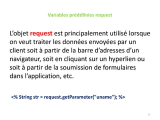 Variables prédéfinies request
L’objet request est principalement utilisé lorsque
on veut traiter les données envoyées par un
client soit à partir de la barre d’adresses d’un
navigateur, soit en cliquant sur un hyperlien ou
soit à partir de la soumission de formulaires
dans l’application, etc.
<% String str = request.getParameter("uname"); %>
17
 