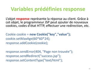 Variables prédéfinies response
L’objet response représente la réponse au client. Grâce à
cet objet, le programmeur JSP peut ajouter de nouveaux
cookies, codes d'état HTTP, effectuer une redirection, etc.
Cookie cookie = new Cookie("key","value");
cookie.setMaxAge(60*60*24);
response.addCookie(cookie);
response.sendError(404, "Page non trouvée");
response.sendRedirect("success.jsp");
response.setContentType("text/html");
18
 