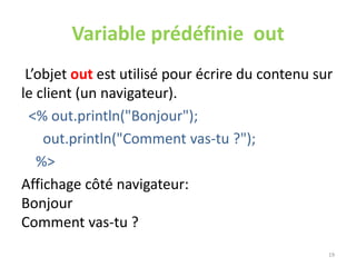 Variable prédéfinie out
L’objet out est utilisé pour écrire du contenu sur
le client (un navigateur).
<% out.println("Bonjour");
out.println("Comment vas-tu ?");
%>
Affichage côté navigateur:
Bonjour
Comment vas-tu ?
19
 