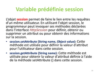 Variable prédéfinie session
L’objet session permet de faire le lien entre les requêtes
d’un même utilisateur. En utilisant l'objet session, le
programmeur peut invoquer ses méthodes déclarées
dans l'interface HttpSession pour définir, obtenir ou
supprimer un attribut ou pour obtenir des informations
sur la session.
• session.setAttribute (String name, Object value): Cette
méthode est utilisée pour définir la valeur d'attribut
pour l'utilisateur dans cette session.
• session.getAttribute (String name): Cette méthode est
utilisée pour obtenir la valeur d'attribut définie à l'aide
de la méthode setAttribute () dans cette session.
20
 