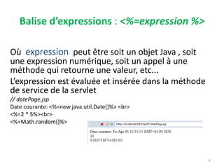 Balise d’expressions : <%=expression %>
Où expression peut être soit un objet Java , soit
une expression numérique, soit un appel à une
méthode qui retourne une valeur, etc...
L’expression est évaluée et insérée dans la méthode
de service de la servlet
// datePage.jsp
Date courante: <%=new java.util.Date()%> <br>
<%=2 * 5%><br>
<%=Math.random()%>
6
 