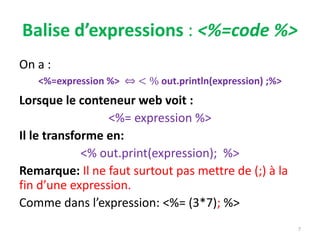 Balise d’expressions : <%=code %>
On a :
<%=expression %> < % out.println(expression) ;%>
Lorsque le conteneur web voit :
<%= expression %>
Il le transforme en:
<% out.print(expression); %>
Remarque: Il ne faut surtout pas mettre de (;) à la
fin d’une expression.
Comme dans l’expression: <%= (3*7); %>
7
 