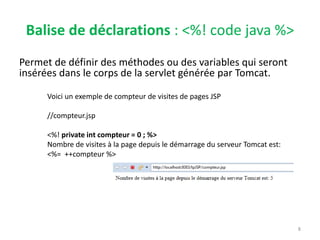 Balise de déclarations : <%! code java %>
Permet de définir des méthodes ou des variables qui seront
insérées dans le corps de la servlet générée par Tomcat.
8
Voici un exemple de compteur de visites de pages JSP
//compteur.jsp
<%! private int compteur = 0 ; %>
Nombre de visites à la page depuis le démarrage du serveur Tomcat est:
<%= ++compteur %>
 