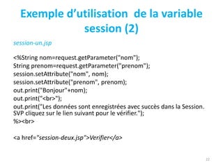 Exemple d’utilisation de la variable
session (2)
session-un.jsp
<%String nom=request.getParameter("nom");
String prenom=request.getParameter("prenom");
session.setAttribute("nom", nom);
session.setAttribute("prenom", prenom);
out.print("Bonjour"+nom);
out.print("<br>");
out.print("Les données sont enregistrées avec succès dans la Session.
SVP cliquez sur le lien suivant pour le vérifier.");
%><br>
<a href="session-deux.jsp">Verifier</a>
22
 