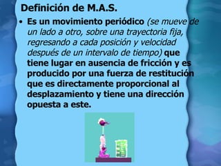 Definición de M.A.S. Es un movimiento periódico  (se mueve de un lado a otro, sobre una trayectoria fija, regresando a cada posición y velocidad después de un intervalo de tiempo)   que tiene lugar en ausencia de fricción y es producido por una fuerza de restitución que es directamente proporcional al desplazamiento y tiene una dirección opuesta a este. 