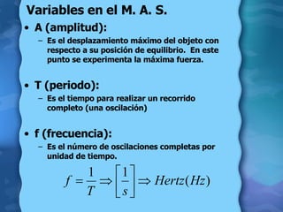 Variables en el M. A. S. A (amplitud): Es el desplazamiento máximo del objeto con respecto a su posición de equilibrio.  En este punto se experimenta la máxima fuerza. T (periodo): Es el tiempo para realizar un recorrido completo (una oscilación) f (frecuencia): Es el número de oscilaciones completas por unidad de tiempo. 