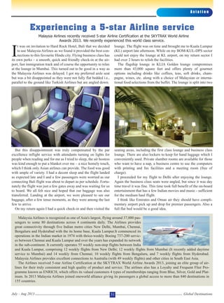 I
t was on invitation to Hard Rock Hotel, Bali that we decided
to use Malaysia Airlines as we found it provided the best con-
nections to this favourite Hindu city. Flying business class has
its own perks – a smooth, quick and friendly check-in at the air-
port, fast immigration track and of course the opportunity to relax
at the lounge in Mumbai. This turned out to be good in a way as
the Malaysia Airlines was delayed. I got my preferred aisle seat
but was a bit disappointed as they were not fully flat bedded i.e.,
parallel to the ground like Turkish Airlines but are angled down.
But this disappointment was truly compensated by the par
excellence inflight service with attendants turning on lights for
people when reading and for me as I tried to sleep, the air hostess
was kind enough to put a blanket over me – a nice homely touch,
which I think only Asian airlines can provide. The food was good
with ample of variety. I had a decent sleep and the flight landed
as expected late and I and a few passengers were worried as our
connecting Bali flight was about to depart as per schedule. Fortu-
nately the flight was just a few gates away and was waiting for us
to board. We all felt nice and hoped that our baggage was also
transferred. Landing at the airport, we were pleased to see our
baggage, after a few tense moments, as they were among the last
few to arrive.
On my return again I had a quick check-in and then visited the
lounge. The flight was on time and brought me to Kuala Lumpur
(KL) airport late afternoon. While on my BOM-KUL-DPS sector
could not enjoy the lounge at KL airport, on my return sector I
had over 2 hours to relish the facilities.
The flagship lounge in KLIA Golden lounge compromises
more than 43,000 square feet and offers plenty of gourmet
options including drinks like coffees, teas, soft drinks, cham-
pagne, wines, etc. along with a choice of Malaysian or interna-
tional food selections from the buffet. The lounge is split into two
seating areas, including the first class lounge and business class
lounge. There are also lockers to keep for hand luggage which I
conveniently used. Private slumber rooms are available for those
who want to have a nap, a business centre to use the computers
with printing and fax facilities and a meeting room (free of
charge).
I proceeded for my flight to Delhi after enjoying the lounge.
Again the business class seats were angled, but since it was day
time travel it was fine. This time took full benefit of the on-board
entertainment that has a few Indian movies and music - sufficient
for the medium haul flight.
I think like Emirates and Oman air they should have compli-
mentary airport pick up and drop for premier passengers. Also a
full flat bed would be a good idea.
A v i a t i o n
Global DestinationsJuly - Aug 2013 31
Experiencing a 5-star Airline service
Malaysia Airlines is recognized as one of Asia's largest, flying around 37,000 pas-
sengers to some 80 destinations across 4 continents daily. The Airlines provides
great connectivity through five Indian metro cities New Delhi, Mumbai, Chennai,
Bengaluru and Hyderabad with the its home base, Kuala Lumpur.It commenced its
operations in the Indian market in 1974 with thrice-weekly Boeing 737-200 servic-
es between Chennai and Kuala Lumpur and over the years has expanded its network
in the sub-continent. It currently operates 55 weekly non-stop flights between India
and Kuala Lumpur, comprising 12 weekly flights from New Delhi; 12 weekly flights from Mumbai (It recently added daytime
service to Mumbai) and 14 weekly from Chennai; 10 weekly flights from Bengaluru, and 7 weekly flights from Hyderabad.
Malaysia Airlines provides excellent connections to Australia (with 49 weekly flights) and other cities in South East Asia.
The Airlines received 5-star Airline Certification at the SKYTRAX World Airline Awards 2013, joining an elite group of air-
lines for their truly consistent and high quality of product and service. The airlines also has a Loyalty and Frequent Flier Pro-
gramme known as ENRICH, which offers its valued customers 4 types of memberships ranging from Blue, Silver, Gold and Plat-
inum. In 2013 Malaysia Airlines joined oneworld alliance giving its passengers a global access to more than 840 destinations in
155 countries.
Malaysia Airlines recently received 5-star Airline Certification at the SKYTRAX World Airline
Awards 2013. We recently experienced this world class service.
 