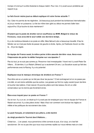 trompe s’il croit qu’il va être titularisé à chaque match. Pour moi, il n’y avait aucun problème par
rapport à ça.
Le fait d’avoir moins joué au début explique-t-il votre forme actuelle ?
Oui. Cela m‘a permis de me régénérer. J’ai beaucoup joué pendant les échéances internationales
et j’ai pu monter en puissance. Le fait de m’être bien géré au début me permet d’aller bien
aujourd’hui. Et je touche du bois maintenant !
D’autant que le poste de droitier est en souffrance au MHR. Malgré le retour de
Fa’anunu, vous avez été le seul valide ces derniers temps.
Il y a de nombreux blessés à ce poste en effet. Mais Nahuel Lobo a beaucoup travaillé. Il faut le
féliciter car ce n’est pas facile de passer de gauche à droite. Après, j’ai l’habitude d’avoir ce rôle-
là… Et je me régale.
En équipe de France aussi, la relève peine à être assurée derrière vous. Avez-vous
l’impression de porter la mêlée française sur vos épaules ?
Pas du tout, je ne suis pas comme ça. Personne n’est irremplaçable ! Avant moi il y avait Pieter De
Villiers… Et derrière, il y a Rabah (Slimani) qui a seulement 24 ans. Luc Ducalcon aussi qui fait des
performances avec le Racing. Il y a du potentiel.
Expliquez-vous le manque chronique de droitiers en France ?
Peut-être est-ce un poste qui ne fait pas rêver les jeunes ? C’est contraignant et on ne passe pas
à la télé, on est moins sollicités que les autres. Les gosses qui font du rugby veulent jouer derrière
et toucher des ballons. C’est naturel. Et puis les piliers sont des taiseux. Ils ont un côté
conservateur qui ne donne pas forcément envie.
Êtes-vous inquiet pour ce poste en France ?
Oui et non. Il y a un an, on disait qu’il n’y avait pas de remplaçant pour moi en équipe de France et
Rabah est arrivé. Il y a des piliers droits ! Mais il faut voir comment vont évoluer les règles en
mêlée et les politiques de recrutement des clubs.
Le pack français, et notamment ses piliers, a été montré
du doigt pendant le Tournoi des 6 Nations…
C’était dur… L’an passé, nous parvenions à être corrects et puis, d’un coup, on s’est fait
sanctionner. On ne va pas dire que nous nous sommes repliés sur nous-mêmes mais on s’est
 