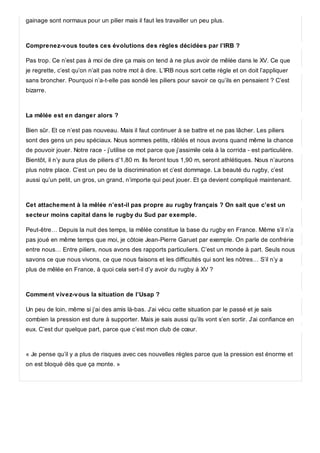 gainage sont normaux pour un pilier mais il faut les travailler un peu plus.
Comprenez-vous toutes ces évolutions des règles décidées par l’IRB ?
Pas trop. Ce n’est pas à moi de dire ça mais on tend à ne plus avoir de mêlée dans le XV. Ce que
je regrette, c’est qu’on n’ait pas notre mot à dire. L’IRB nous sort cette règle et on doit l’appliquer
sans broncher. Pourquoi n’a-t-elle pas sondé les piliers pour savoir ce qu’ils en pensaient ? C’est
bizarre.
La mêlée est en danger alors ?
Bien sûr. Et ce n’est pas nouveau. Mais il faut continuer à se battre et ne pas lâcher. Les piliers
sont des gens un peu spéciaux. Nous sommes petits, râblés et nous avons quand même la chance
de pouvoir jouer. Notre race - j’utilise ce mot parce que j’assimile cela à la corrida - est particulière.
Bientôt, il n’y aura plus de piliers d’1,80 m. Ils feront tous 1,90 m, seront athlétiques. Nous n’aurons
plus notre place. C’est un peu de la discrimination et c’est dommage. La beauté du rugby, c’est
aussi qu’un petit, un gros, un grand, n’importe qui peut jouer. Et ça devient compliqué maintenant.
Cet attachement à la mêlée n’est-il pas propre au rugby français ? On sait que c’est un
secteur moins capital dans le rugby du Sud par exemple.
Peut-être… Depuis la nuit des temps, la mêlée constitue la base du rugby en France. Même s’il n’a
pas joué en même temps que moi, je côtoie Jean-Pierre Garuet par exemple. On parle de confrérie
entre nous… Entre piliers, nous avons des rapports particuliers. C’est un monde à part. Seuls nous
savons ce que nous vivons, ce que nous faisons et les difficultés qui sont les nôtres… S’il n’y a
plus de mêlée en France, à quoi cela sert-il d’y avoir du rugby à XV ?
Comment vivez-vous la situation de l’Usap ?
Un peu de loin, même si j‘ai des amis là-bas. J’ai vécu cette situation par le passé et je sais
combien la pression est dure à supporter. Mais je sais aussi qu’ils vont s’en sortir. J’ai confiance en
eux. C’est dur quelque part, parce que c’est mon club de cœur.
« Je pense qu’il y a plus de risques avec ces nouvelles règles parce que la pression est énorme et
on est bloqué dès que ça monte. »
 