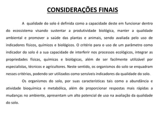 CONSIDERAÇÕES FINAIS
A qualidade do solo é definida como a capacidade deste em funcionar dentro
do ecossistema visando sustentar a produtividade biológica, manter a qualidade
ambiental e promover a saúde das plantas e animais, sendo avaliada pelo uso de
indicadores físicos, químicos e biológicos. O critério para o uso de um parâmetro como
indicador do solo é a sua capacidade de interferir nos processos ecológicos, integrar as
propriedades físicas, químicas e biológicas, além de ser facilmente utilizável por
especialistas, técnicos e agricultores. Neste sentido, os organismos do solo se enquadram
nesses critérios, podendo ser utilizados como sensíveis indicadores da qualidade do solo.
Os organismos do solo, por suas características tais como a abundância e
atividade bioquímica e metabólica, além de proporcionar respostas mais rápidas a
mudanças no ambiente, apresentam um alto potencial de uso na avaliação da qualidade
do solo.
 