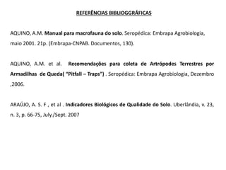AQUINO, A.M. Manual para macrofauna do solo. Seropédica: Embrapa Agrobiologia,
maio 2001. 21p. (Embrapa-CNPAB. Documentos, 130).
AQUINO, A.M. et al. Recomendações para coleta de Artrópodes Terrestres por
Armadilhas de Queda( “Pitfall – Traps”) . Seropédica: Embrapa Agrobiologia, Dezembro
,2006.
ARAÚJO, A. S. F , et al . Indicadores Biológicos de Qualidade do Solo. Uberlândia, v. 23,
n. 3, p. 66-75, July./Sept. 2007
REFERÊNCIAS BIBLIOGGRÁFICAS
 