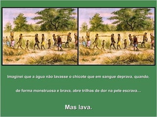 Imaginei que a água não lavasse o chicote que em sangue deprava, quando,Imaginei que a água não lavasse o chicote que em sangue deprava, quando,
de forma monstruosa e brava, abre trilhas de dor na pele escrava…de forma monstruosa e brava, abre trilhas de dor na pele escrava…
Mas lava.Mas lava.
 