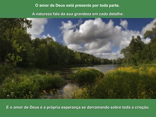 E o amor de Deus é a própria esperança se derramando sobre toda a criação.E o amor de Deus é a própria esperança se derramando sobre toda a criação.
O amor de Deus está presente por toda parte.
A natureza fala da sua grandeza em cada detalhe.A natureza fala da sua grandeza em cada detalhe.
 