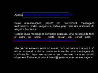 Acesse WWW.PLANETAPOWERPOINT.COM.BR
Belas apresentações (slides) em PowerPoint, mensagens
motivadoras, lindas imagens e textos para criar um ambiente de
alegria e bem-estar.
Receba duas mensagens semanais gratuitas, uma na segunda-feira
e outra na sexta. Basta enviar um e-mail para:
powerpointsemanal-subscribe@yahoogrupos.com.br
não precisa escrever nada no e-mail, nem no campo assunto é só
enviar o e-mail e daí a pouco você recebe uma mensagem de
confirmação, clique em responder sem escrever nada no e-mail,
clique em Enviar e já estará inscrit@ para receber as mensagens.
 