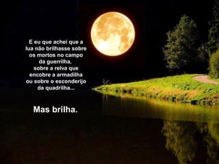 E eu que achei que a
lua não brilhasse sobre
os mortos no campo
da guerrilha,
sobre a relva que
encobre a armadilha
ou sobre o esconderijo
da quadrilha...
Mas brilha.
 