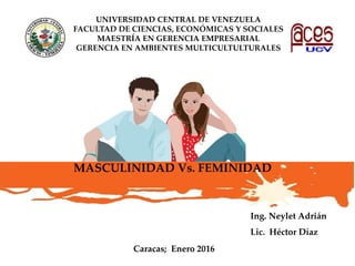 MASCULINIDAD Vs. FEMINIDAD
Caracas; Enero 2016
UNIVERSIDAD CENTRAL DE VENEZUELA
FACULTAD DE CIENCIAS, ECONÓMICAS Y SOCIALES
MAESTRÍA EN GERENCIA EMPRESARIAL
GERENCIA EN AMBIENTES MULTICULTULTURALES
Ing. Neylet Adrián
Lic. Héctor Díaz
 