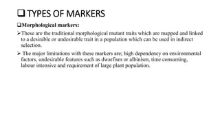 TYPES OF MARKERS
Morphological markers:
These are the traditional morphological mutant traits which are mapped and linked
to a desirable or undesirable trait in a population which can be used in indirect
selection.
 The major limitations with these markers are; high dependency on environmental
factors, undesirable features such as dwarfism or albinism, time consuming,
labour intensive and requirement of large plant population.
 