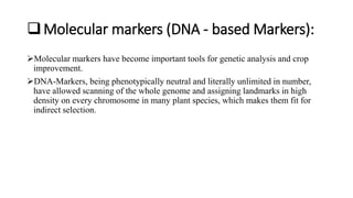 Molecular markers (DNA - based Markers):
Molecular markers have become important tools for genetic analysis and crop
improvement.
DNA-Markers, being phenotypically neutral and literally unlimited in number,
have allowed scanning of the whole genome and assigning landmarks in high
density on every chromosome in many plant species, which makes them fit for
indirect selection.
 