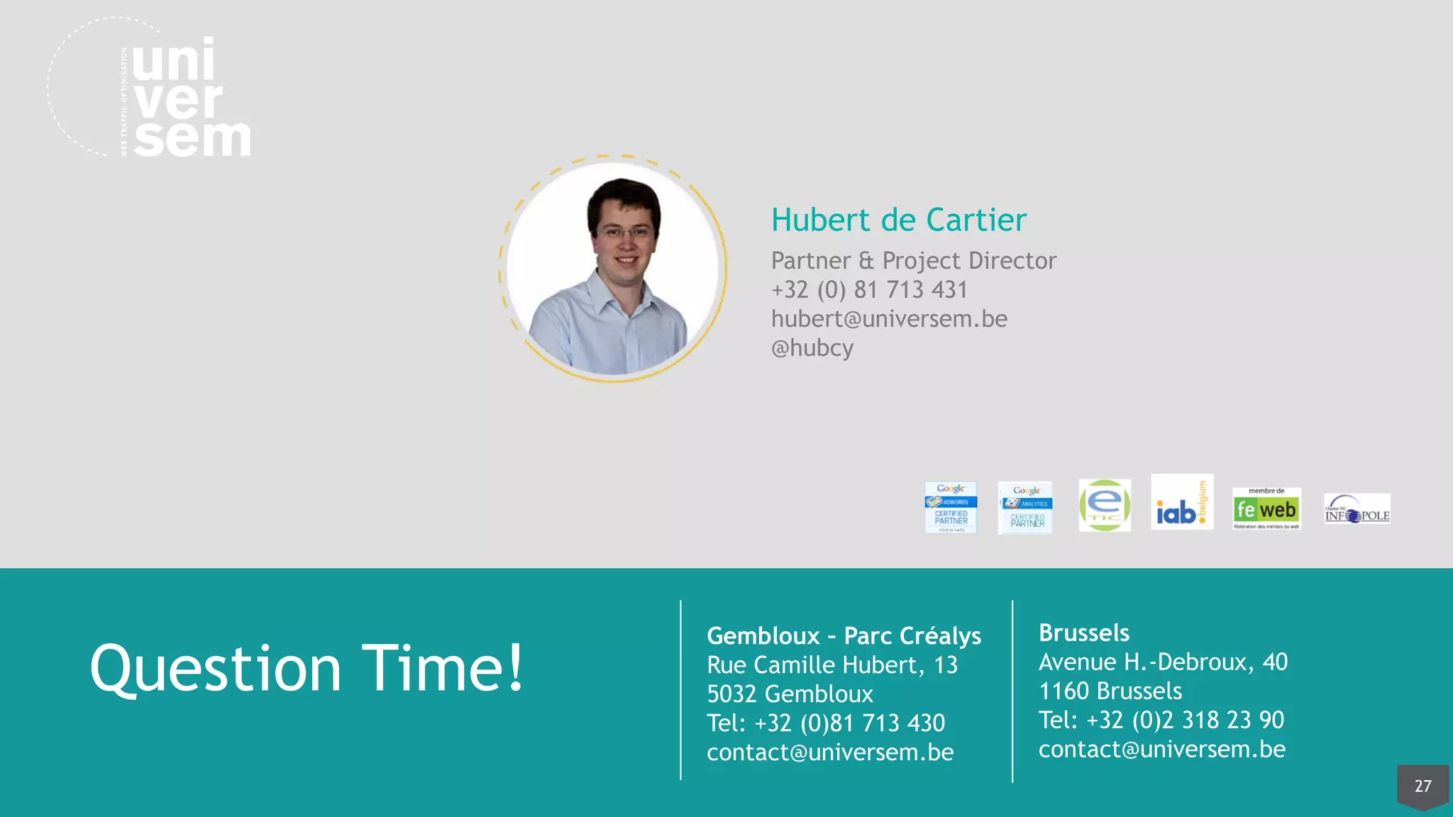 27
Gembloux – Parc Créalys
Rue Camille Hubert, 13
5032 Gembloux
Tel: +32 (0)81 713 430
contact@universem.be
Brussels
Avenue H.-Debroux, 40
1160 Brussels
Tel: +32 (0)2 318 23 90
contact@universem.be
Question Time!
Hubert de Cartier
Partner & Project Director
+32 (0) 81 713 431
hubert@universem.be
@hubcy
 