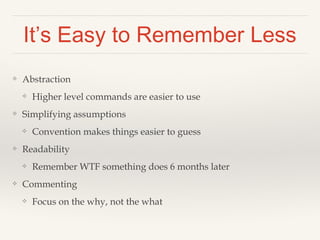 It’s Easy to Remember Less 
❖ Abstraction 
❖ Higher level commands are easier to use 
❖ Simplifying assumptions 
❖ Convention makes things easier to guess 
❖ Readability 
❖ Remember WTF something does 6 months later 
❖ Commenting 
❖ Focus on the why, not the what 
 