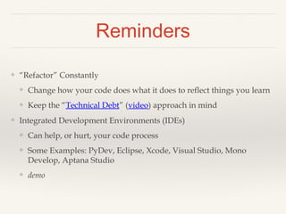 Reminders 
❖ “Refactor” Constantly 
❖ Change how your code does what it does to reflect things you learn 
❖ Keep the “Technical Debt” (video) approach in mind 
❖ Text Editors, Integrated Development Environments (IDEs) 
❖ Can help, or hurt, your code process 
❖ Some Examples: PyDev, Eclipse, Xcode, Visual Studio, Mono 
Develop, Aptana Studio 
❖ IDE demos 
 