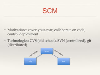 SCM 
❖ Motivations: cover-your-rear, collaborate on code, 
control deployment 
❖ Technologies: CVS (old school), SVN (centralized), git 
(distributed) 
Server 
Sally Bob 
 