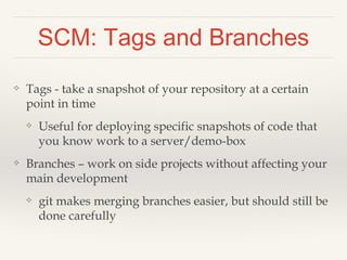 Handling Conflicts 
❖ Structuring your source files well helps avoid conflicts 
❖ Using MVC can help (see later slides) 
❖ Uh oh, we both changed same part of the README.txt! 
❖ When if happens, open the file and find the conflict: 
❖ <<<<<<<< HEAD:README.txt 
❖ My code here 
❖ ================= 
❖ Other person’s new code here 
❖ >>>>>>>>>>> [their_version]:README.txt 
❖ Pick which version to keep and delete the other stuff 
❖ Read more in the gitbook 
❖ git-scm.com/book/en/Git-Branching-Basic-Branching-and-Merging#Basic-Merge-Conflicts 
 
