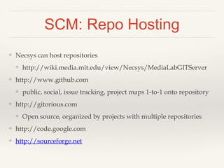 SCM: Tags and Branches 
❖ Tags - take a snapshot of your repository at a certain 
point in time 
❖ Useful for deploying specific snapshots of code that 
you know work to a server/demo-box 
❖ Branches – work on side projects without affecting your 
main development 
❖ git makes merging branches easier, but should still be 
done carefully 
 
