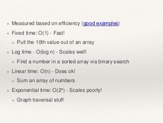 ❖ Measured based on efficiency (good examples) 
❖ Fixed time: O(1) - Fast! 
❖ Pull the 10th value out of an array 
❖ Log time - O(log n) - Scales well! 
❖ Find a number in a sorted array via binary search 
❖ Linear time: O(n) - Does ok! 
❖ Sum an array of numbers 
❖ Exponential time: O(2n) - Scales poorly! 
❖ Graph traversal stuff 
 