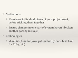 Approaches 
❖ Motivations 
❖ Make sure individual pieces of your project work, before sticking 
them together 
❖ Ensure changes in one part of system haven’t broken another part 
by mistake 
❖ Strategies 
❖ Unit Testing, Functional Testing, Integration Testing 
❖ Technologies 
❖ xUnit (ie. jUnit for Java, pyUnit for Python, Test::Unit for Ruby, etc) 
 