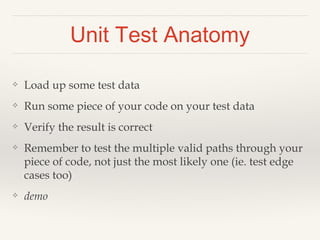 Unit Test Anatomy 
❖ Load up some test data 
❖ Run some piece of your code on your test data 
❖ Verify the result is correct 
❖ Remember to test the multiple valid paths through your 
piece of code, not just the most likely one (ie. test edge 
cases too) 
❖ demo 
 