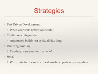 Strategies 
❖ Test Driven Development 
❖ Write your tests before your code? 
❖ Continuous Integration 
❖ Automated build/test cycle, all day long 
❖ Pair Programming 
❖ Two heads are smarter than one? 
❖ 80/20 
❖ Write tests for the most critical low-level parts of your system 
 