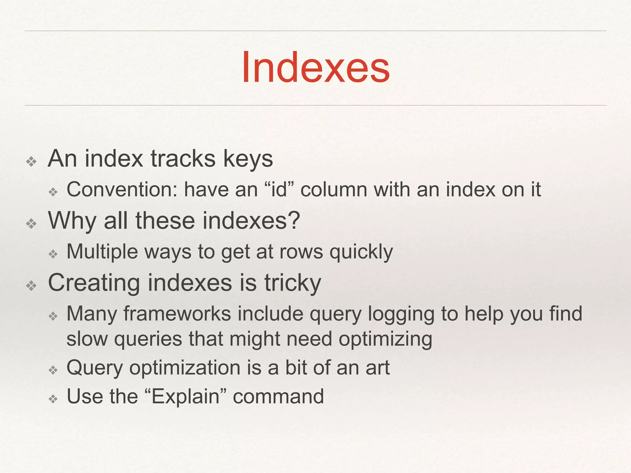 Indexes 
❖ An index tracks keys 
❖ Convention: have an “id” column with an index on it 
❖ Why all these indexes? 
❖ Multiple ways to get at rows quickly 
❖ Creating indexes is tricky 
❖ Many frameworks include query logging to help you find 
slow queries that might need optimizing 
❖ Query optimization is a bit of an art 
❖ Use the “Explain” command 
 