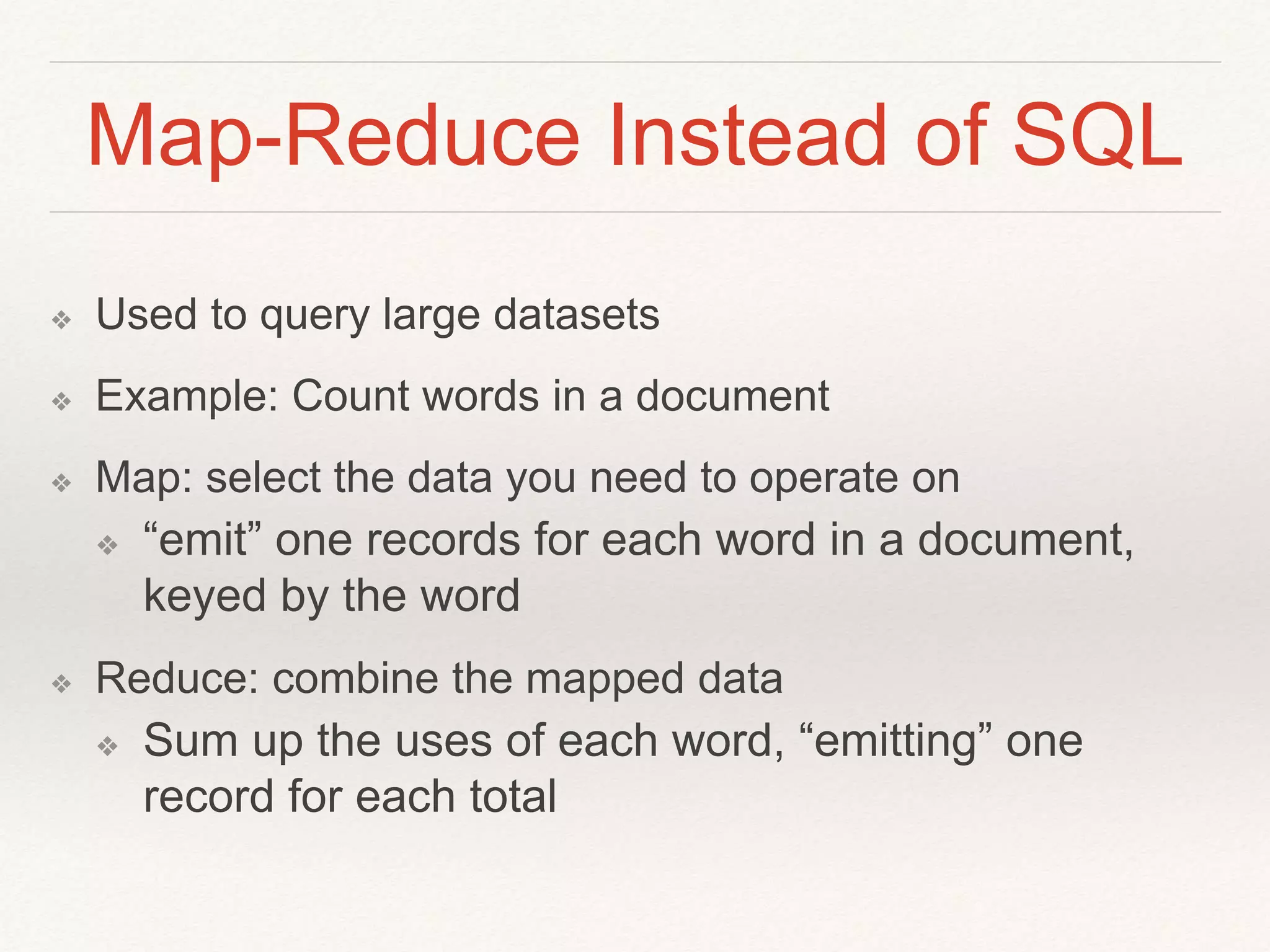Map-Reduce Instead of SQL 
❖ Used to query large datasets 
❖ Example: Count words in a document 
❖ Map: select the data you need to operate on 
❖ “emit” one records for each word in a document, 
keyed by the word 
❖ Reduce: combine the mapped data 
❖ Sum up the uses of each word, “emitting” one 
record for each total 
 