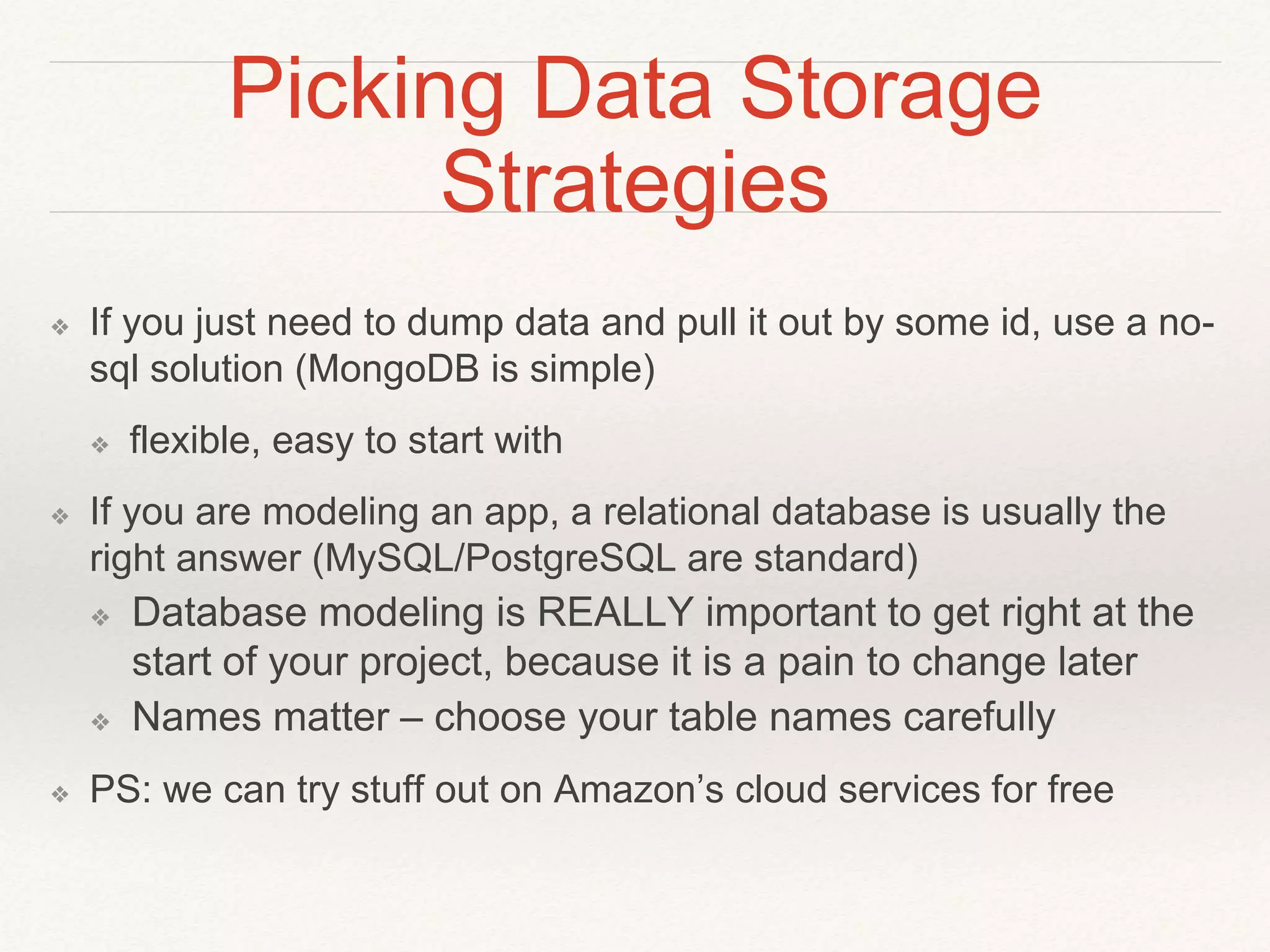 Picking Data Storage 
Strategies 
❖ If you just need to dump data and pull it out by some id, use a no-sql 
solution (MongoDB is simple) 
❖ flexible, easy to start with 
❖ If you are modeling an app, a relational database is usually the 
right answer (MySQL/PostgreSQL are standard) 
❖ Database modeling is REALLY important to get right at the 
start of your project, because it is a pain to change later 
❖ Names matter – choose your table names carefully 
❖ PS: we can try stuff out on Amazon’s cloud services for free 
 