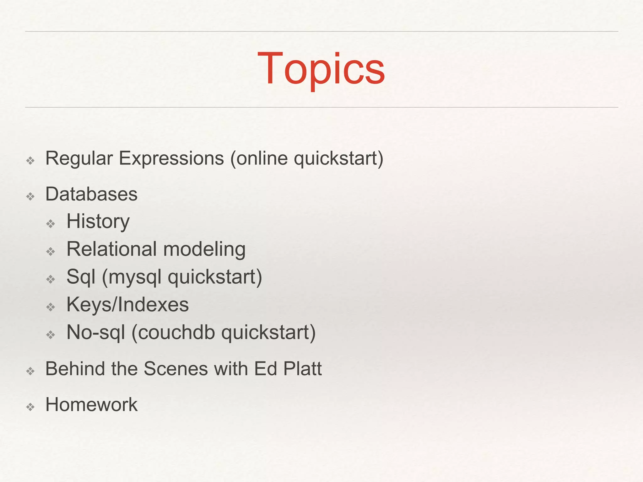 Topics 
❖ Regular Expressions (online quickstart) 
❖ Databases 
❖ History 
❖ Relational modeling 
❖ Sql (mysql quickstart) 
❖ Keys/Indexes 
❖ No-sql (couchdb quickstart) 
❖ Behind the Scenes with Ed Platt 
❖ Homework 
 