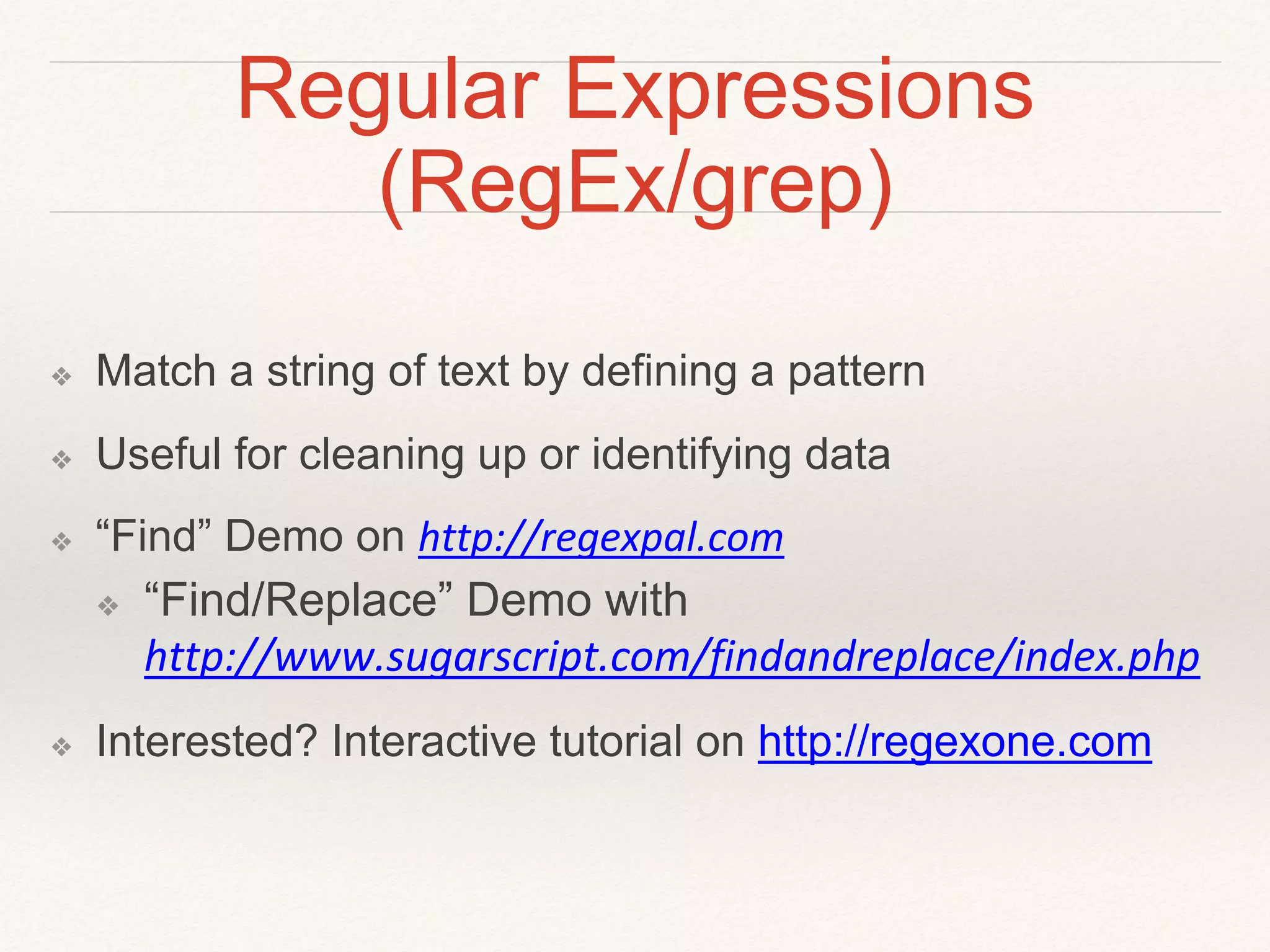 Regular Expressions 
(RegEx/grep) 
❖ Match a string of text by defining a pattern 
❖ Useful for cleaning up or identifying data 
❖ “Find” Demo on http://regexpal.com 
❖ “Find/Replace” Demo with 
http://www.sugarscript.com/findandreplace/index.php 
❖ Interested? Interactive tutorial on http://regexone.com 
 