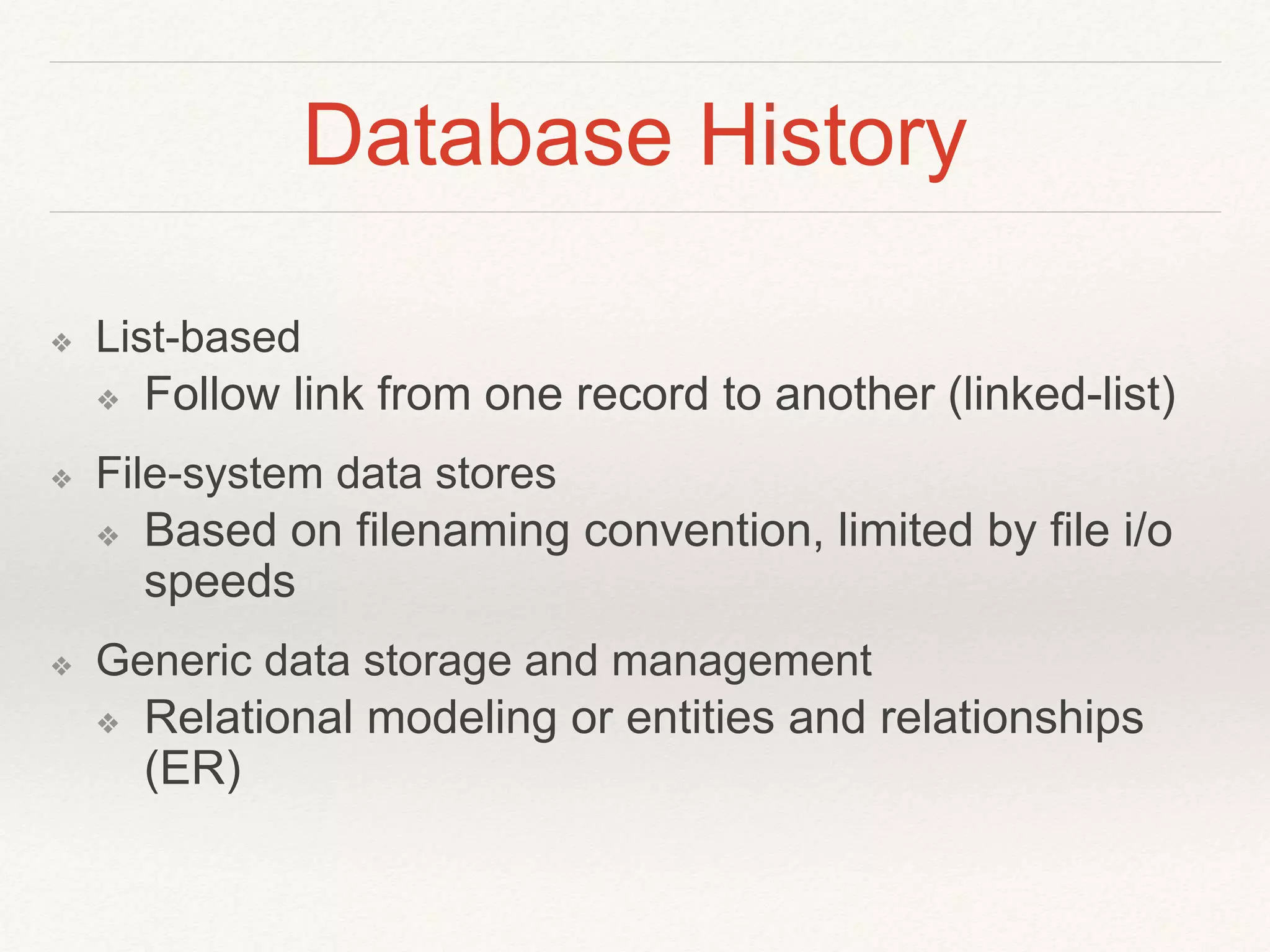 Database History 
❖ List-based 
❖ Follow link from one record to another (linked-list) 
❖ File-system data stores 
❖ Based on filenaming convention, limited by file i/o 
speeds 
❖ Generic data storage and management 
❖ Relational modeling or entities and relationships 
(ER) 
 