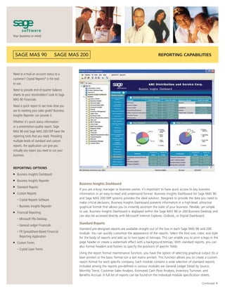 REPORTING CAPABILITIES



Need to e-mail an account status to a
customer? Crystal Reports® is the tool
to use.
Need to provide end-of-quarter balance
sheets to your stockholders? Look to Sage
MAS 90 Financials.
Need a quick report to see how close you
are to meeting your sales goals? Business
Insights Reporter can provide it.
Whether it’s quick status information
or a presentation-quality report, Sage
MAS 90 and Sage MAS 200 ERP have the
reporting tools that you need. Providing
multiple levels of standard and custom
reports, the application can give you
virtually any report you need to run your
business.


REPORTING OPTIONS
■   Business Insights Dashboard
■   Business Insights Reporter
                                            Business Insights Dashboard
■   Standard Reports
                                            If you are a busy manager or business owner, it’s important to have quick access to key business
■   Custom Reports                          information in an easy-to-read and understand format. Business Insights Dashboard for Sage MAS 90
                                            and Sage MAS 200 ERP systems provides the ideal solution. Designed to provide the data you need to
    – Crystal Reports Software
                                            make critical decisions, Business Insights Dashboard presents information in a high-level, attractive
    – Business Insights Reporter            graphical format that allows you to instantly ascertain the state of your business. Flexible, yet simple
■   Financial Reporting                     to use, Business Insights Dashboard is displayed within the Sage MAS 90 or 200 Business Desktop and
                                            can also be accessed directly with Microsoft Internet Explorer, Outlook, or Digital Dashboard.
    – Microsoft FRx Desktop
                                            Standard Reports
    – General Ledger Financials
                                            Standard pre-designed reports are available straight out of the box in each Sage MAS 90 and 200
    – F9 Spreadsheet-Based Financial        module. You can quickly customize the appearance of the reports. Select the font size, color, and style
      Reporting Application                 for the body of reports and add up to two types of bitmaps. This can enable you to print a logo in the
■   Custom Forms                            page header or create a watermark effect with a background bitmap. With standard reports, you can
                                            also format headers and footers to specify the positions of specific fields.
    – Crystal Laser Forms
                                            Using the report format maintenance function, you have the option of selecting graphical output (to a
                                            laser printer) or the basic format (on a dot matrix printer). This function allows you to create a custom
                                            report format for each specific company. Each module contains a wide selection of standard reports.
                                            Included among the reports pre-defined in various modules are General Ledger Detail by Source,
                                            Monthly Trend, Customer Sales Analysis, Estimated Cash Flow Analysis, Inventory Turnover, and
                                            Benefits Accrual. A full list of reports can be found on the individual module specification sheets.
                                                                                                                                                     ▼




                                                                                                                                         Continued
 