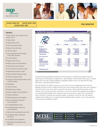 FRX DESKTOP



REPORTS
A wide variety of custom reports can be
created, such as:
■   Balance Sheet
■   Tabular Balance Sheet
■   Side-by-Side Balance Sheet
■   Balance Sheet with Ratios
■   Cash Flow Report
■   Income Statement with Percentage
    of Net Sales Calculation
■   Income Statement
■   Regional Profit and Loss
■   Rolling Quarter Income Statements
■   Side-by-Side Income Statement
■   Last Three Months Transaction Detail
■   Departmental Transaction Detail
■   Debit and Credit Transaction Detail
■   Full Year Transaction Detail                  Microsoft FRx (Financial Report Extender) financial software is a full-featured, graphical financial
                                                  reporting tool. FRx Desktop is recognized as a “best-of-breed” financial report writer, and is a market
■   Transaction Detail Drill-Down Report (using
                                                  leader with more than 75,000 installations worldwide, 8,000 of which use Sage MAS 90, Sage
    Drill Down Viewer)
                                                  MAS 200, or Sage MAS 500 ERP systems.
■   Trial Balance
                                                  With FRx Desktop, the ability to specify row and column formats independently maximizes the
■   Full Year Forecast                            flexibility of report formats. Combine formats with custom reporting trees that match your company’s
■   Budget Variance Analysis                      chart of accounts structure to report on specific cost centers. Using a special tool known as the
                                                  “Cleaver,” you can restructure your cost centers, or carve out new account segments not possible in
■   Variance Analysis Using Trial Balance
                                                  your standard general ledger. After creating a report, you can print it, export it to an Excel work-
■   Exception Reporting                           sheet, drill down to examine the transaction details, or distribute it by e-mail. Plus, FRx Desktop
■   Rotated Departments and Expenses              includes links that allow you to include external spreadsheet data in reports. You can also generate
                                                  multi-company consolidation reports.
■   Row Linking Balance Sheet and
    Income Statement
■   Consolidated Balance Sheet
■   Consolidated Balance Sheet and
    Income Statement
■   Side-by-Side Consolidated Income Sheet
■   Consolidated Balance Sheet with
    Eliminations
■   Consolidated Income Statement
■   Side-by-Side Consolidated Income
    Statement
                                                                                                                                                          ▼




                                                                                                                                              Continued
 