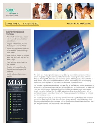 CREDIT CARD PROCESSING



CREDIT CARD PROCESSING
FUNCTIONS
■   Automatically connects to your financial
    network for credit card authorizations
    and settlements
■   Integrates with Sales Order, Accounts
    Receivable, and e-Business Manager
■   Support for dial-up (modem) connections
    or secure Internet connections through
    TCP/IP and SSL
■   Stored credit card numbers are encrypted
    within Sage MAS 90 and Sage MAS 200,
    and PCCharge
■   Credit Verification Version 2 (CVV2) is
    fully supported
■   Compliant with Visa and MasterCard
    Electronic Commerce Indicator (ECI)
    regulations
■   Multiple address verification options
                                               The Credit Card Processing module is powered by PCCharge Payment Server, an open architecture
    available                                  system designed to integrate electronic credit card transaction processing into existing Enterprise
                                               Resource Planning (ERP), distribution, and accounting systems. Whether you’re a small wholesaler, a
                                               medium-sized distributor, or a large Internet service provider of e-commerce and virtual shopping
                                               services, this robust engine is the ideal solution for automated payment processing.
                                               The PCCharge Payment Server is integrated into Sage MAS 90 and Sage MAS 200 ERP, allowing you to
                                               accept credit card payments through the Sales Order and Accounts Receivable modules, as well as the
                                               .store and .order e-Business Manager applets. Credit card payments are authorized and processed
                                               directly from within the Sage MAS 90 and 200 applications. All transactional information, such as
                                               authorization codes, is captured and stored within the appropriate application database for historical
                                               and reconciliation purposes.
                                               The powerful processing features of PCCharge Payment Server with Sage MAS 90 or 200 integration
                                               give you the ability to process credit card transactions quickly, efficiently, and cost effectively, while
                                               providing superior service to your customers. And the system’s fraud-prevention features protect both
                                               you and your customers from unauthorized credit card usage.
                                                                                                                                                         ▼




                                                                                                                                             Continued
 