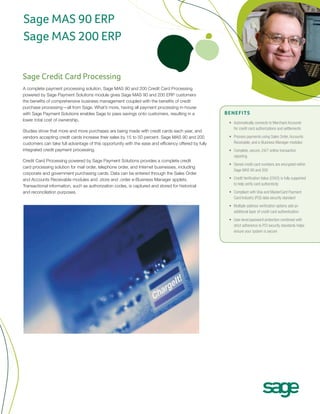 Sage MAS 90 ERP
Sage MAS 200 ERP


Sage Credit Card Processing
A complete payment processing solution, Sage MAS 90 and 200 Credit Card Processing
powered by Sage Payment Solutions module gives Sage MAS 90 and 200 ERP customers
the benefits of comprehensive business management coupled with the benefits of credit
purchase processing—all from Sage. What’s more, having all payment processing in-house
with Sage Payment Solutions enables Sage to pass savings onto customers, resulting in a               benefits
lower total cost of ownership.
                                                                                                       •	 Automatically connects to Merchant Accounts
                                                                                                          for credit card authorizations and settlements
Studies show that more and more purchases are being made with credit cards each year, and
vendors accepting credit cards increase their sales by 15 to 50 percent. Sage MAS 90 and 200           •	 Process payments using Sales Order, Accounts
customers can take full advantage of this opportunity with the ease and efficiency offered by fully       Receivable, and e-Business Manager modules
integrated credit payment processing.                                                                  •	 Complete, secure, 24/7 online transaction
                                                                                                          reporting
Credit Card Processing powered by Sage Payment Solutions provides a complete credit
                                                                                                       •	 Stored credit card numbers are encrypted within
card processing solution for mail order, telephone order, and Internet businesses, including
                                                                                                          Sage MAS 90 and 200
corporate and government purchasing cards. Data can be entered through the Sales Order
and Accounts Receivable modules and .store and .order e-Business Manager applets.                      •	 Credit Verification Value (CVV2) is fully supported
Transactional information, such as authorization codes, is captured and stored for historical             to help verify card authenticity
and reconciliation purposes.                                                                           •	 Compliant with Visa and MasterCard Payment
                                                                                                          Card Industry (PCI) data security standard
                                                                                                       •	 Multiple address verification options add an
                                                                                                          additional layer of credit card authentication
                                                                                                       •	 User-level password protection combined with
                                                                                                          strict adherence to PCI security standards helps
                                                                                                          ensure your system is secure
 