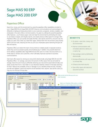 Sage MAS 90 ERP
Sage MAS 200 ERP

Paperless Office
Save time, money, and the environment by using the paperless office capabilities provided to
you in Sage MAS 90 and Sage MAS 200 ERP. Improve communications and save postage by
efficiently e-mailing and faxing documents to your customers, prospects, vendors, resellers, and
employees in the same office or remote locations. Go green by utilizing the powerful paperless
office features— you’ll reduce paper costs and help the environment by eliminating the need
to use stacks of paper, print lengthy reports, and waste precious office space for storage. With
Paperless Office, you can quickly and easily find files, view reports and forms, and print only the
                                                                                                                   BENEFITS
pages you want. And, when you need them again, retrieve them from the archives using intuitive
                                                                                                                      •	 Go green—save time, money, and
search and sort tools, reducing the time you and your employees spend searching through old
                                                                                                                         the environment
files and reports.
                                                                                                                      •	 Improve communications with
Paperless Office can extend the reach of documents to multiple people in separate locations,
                                                                                                                         immediate electronic delivery by
where they can be accessed quickly and simultaneously. In addition, the powerful electronic
forms delivery capabilities allow Sage MAS 90 and 200 users to e-mail or fax documents on a                              e-mail or fax
timely basis to vendors and customers, which ultimately improves business-to-business                                 •	 Save postage costs by distributing
communications.
                                                                                                                         electronically
Gain back office-space by storing your documents electronically using Sage MAS 90 and 200                             •	 Increase efficiencies with easy access
Paperless Office—on average, save about 20 percent of office space that was set aside for
                                                                                                                         to archived files
storage. Save time and money by efficiently retrieving your documents saved electronically; and
easily access them from a new folder on your Business Desktop instead of manually searching                           •	 Enhance document security
for them. Reduce the possibility of loss or damage to your valuable printed records, including
                                                                                                                      •	 Save office space with electronic
journals and registers, period end reports and all standard menu reports. Save all the costs you
may incur for the loss of those files.
                                                                                                                         document archival


                                                                                         Easily access archived files and print only
                                                                                         when necessary.




                                                                                             Select your Paperless Office options, including
                                                                                             whether you want to keep only the last copy.
 