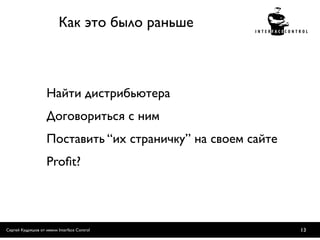 Как это было раньше



                    Найти дистрибьютера
                    Договориться с ним
                    Поставить “их страничку” на своем сайте
                    Proﬁt?




Сергей Кудряшов от имени Interface Control                    13
 