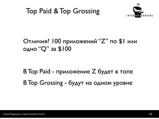 Top Paid & Top Grossing



                    Отличия? 100 приложений “Z” по $1 или
                    одно “Q” за $100


                    В Top Paid - приложение Z будет в топе
                    В Top Grossing - будут на одном уровне



Сергей Кудряшов от имени Interface Control                   22
 