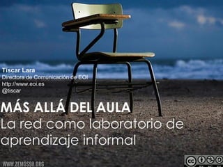 Tíscar Lara
Directora de Comunicación de EOI
http://www.eoi.es
@tiscar


MÁS ALLÁ DEL AULA
La red como laboratorio de
aprendizaje informal
 