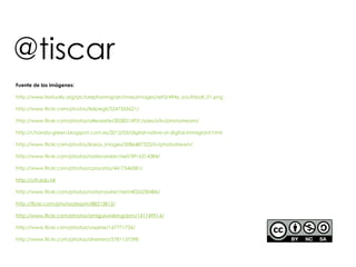 @tiscar
Fuente de las imágenes:

http://www.textually.org/picturephoning/archives/images/set3/494x_youthball_01.png

http://www.flickr.com/photos/felipegil/3247355621/

http://www.flickr.com/photos/ollieolarte/3028314931/sizes/z/in/photostream/

http://chanda-green.blogspot.com.es/2012/03/digital-native-or-digital-immigrant.html

http://www.flickr.com/photos/ikaros_images/5086487322/in/photostream/

http://www.flickr.com/photos/nationaalarchief/3916314384/

http://www.flickr.com/photos/cpoyatos/4417546581/

http://citi.edu.hk

http://www.flickr.com/photos/nationaalarchief/4026230486/

http://flickr.com/photos/jespm/88213813/

http://www.flickr.com/photos/amigurumikingdom/141749914/

http://www.flickr.com/photos/vaxzine/167771726/

http://www.flickr.com/photos/aherrero/5781137598
 