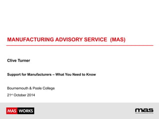 MANUFACTURING ADVISORY SERVICE (MAS) 
Clive Turner 
Support for Manufacturers – What You Need to Know 
Bournemouth & Poole College 
21st October 2014 
 