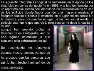 La siguiente fotografía es original de Indonesia, en la época de los disturbios en contra del gobierno en 1993, y la foto fue tomada por un reportero que estaba documentando los acontecimientos en uno de los edificios donde había ocurrido una masacre masiva, el fotógrafo disparo el flash a la estancia, en el lugar exacto donde fue la matanza, para documentar el lugar de los hechos, al revelar la película esto fue lo que apareció, este suceso ha dado la vuelta al mundo,  aunque han querido probar la falsedad de esta fotografía, aun no han logrado determinar lo que ocasiono esta defractación de luz. Se recomienda no observarla durante mucho tiempo, ya que se ha probado que las personas que así lo han hecho han sufrido de crisis nerviosas. 
